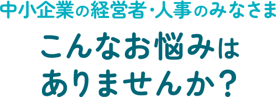 中小企業の経営者・人事のみなさま、こんなお悩みはありませんか？